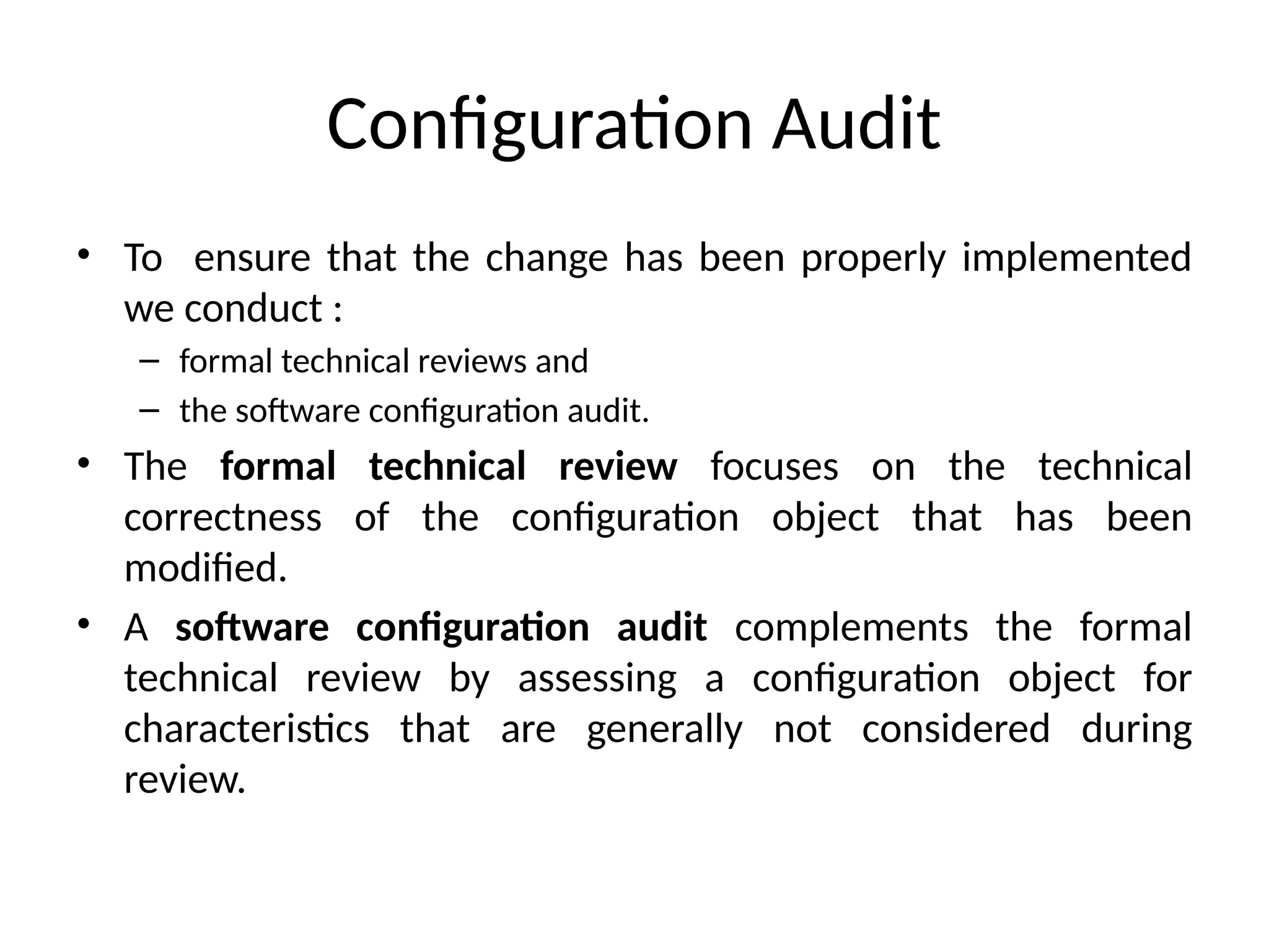 Configuration Audit • To ensure that the change has been properly implemented we conduct : – formal technical reviews and – the software configuration audit. • The formal technical review focuses on the technical correctness of the configuration object that has been modified. • A software configuration audit complements the formal technical review by assessing a configuration object for characteristics that are generally not considered during review. 
