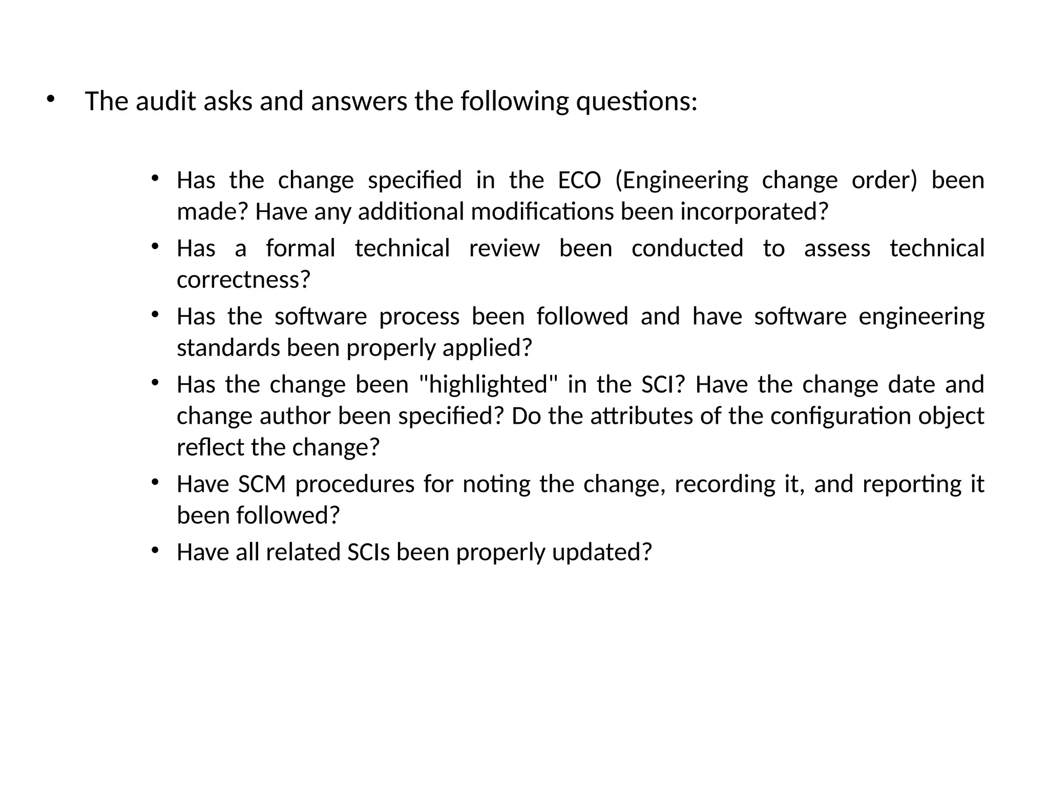 • The audit asks and answers the following questions: • Has the change specified in the ECO (Engineering change order) been made? Have any additional modifications been incorporated? • Has a formal technical review been conducted to assess technical correctness? • Has the software process been followed and have software engineering standards been properly applied? • Has the change been "highlighted" in the SCI? Have the change date and change author been specified? Do the attributes of the configuration object reflect the change? • Have SCM procedures for noting the change, recording it, and reporting it been followed? • Have all related SCIs been properly updated? 