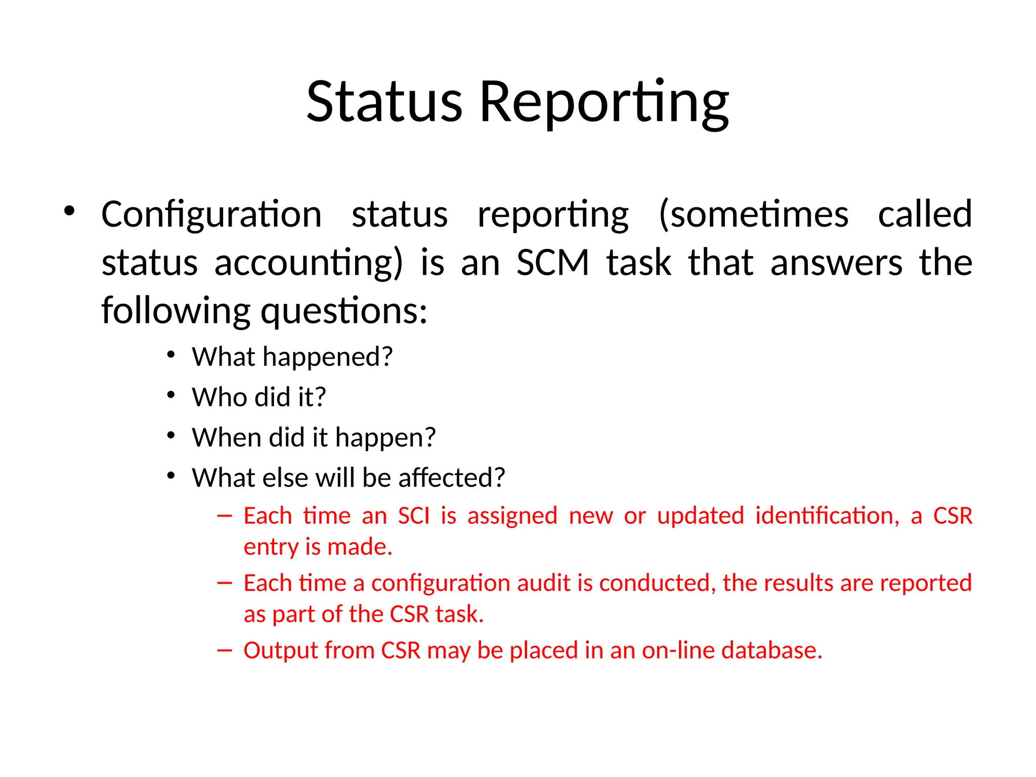 Status Reporting • Configuration status reporting (sometimes called status accounting) is an SCM task that answers the following questions: • What happened? • Who did it? • When did it happen? • What else will be affected? – Each time an SCI is assigned new or updated identification, a CSR entry is made. – Each time a configuration audit is conducted, the results are reported as part of the CSR task. – Output from CSR may be placed in an on-line database. 