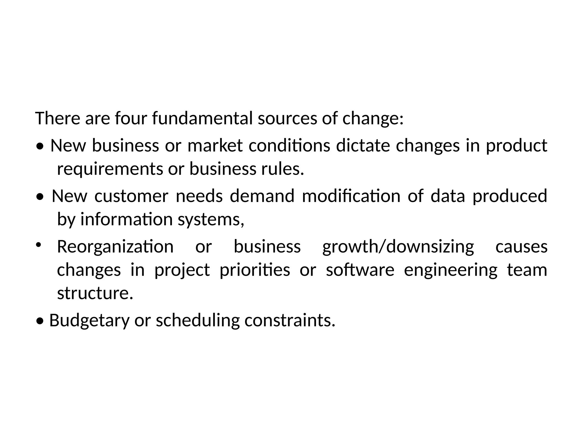 There are four fundamental sources of change: • New business or market conditions dictate changes in product requirements or business rules. • New customer needs demand modification of data produced by information systems, • Reorganization or business growth/downsizing causes changes in project priorities or software engineering team structure. • Budgetary or scheduling constraints. 