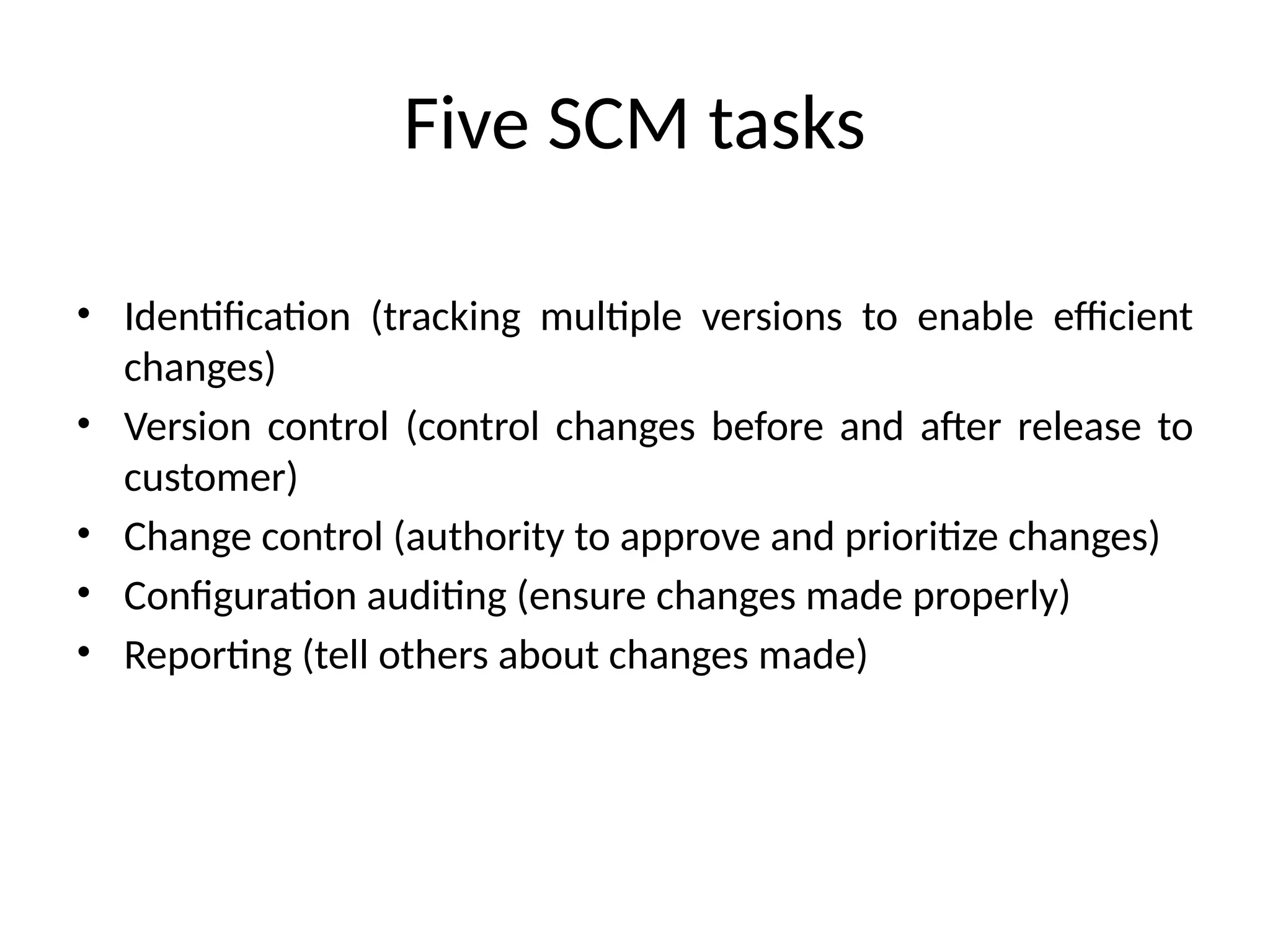 Five SCM tasks • Identification (tracking multiple versions to enable efficient changes) • Version control (control changes before and after release to customer) • Change control (authority to approve and prioritize changes) • Configuration auditing (ensure changes made properly) • Reporting (tell others about changes made) 