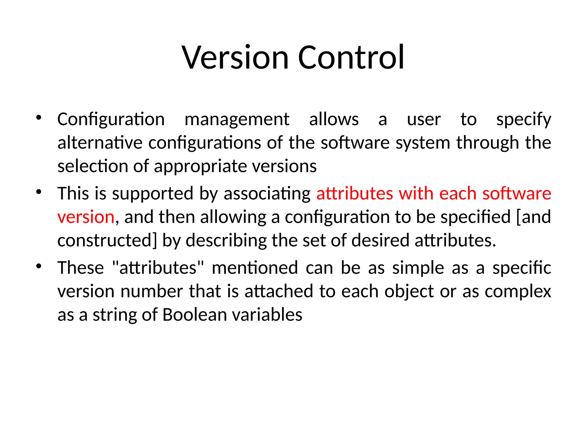Version Control • Configuration management allows a user to specify alternative configurations of the software system through the selection of appropriate versions • This is supported by associating attributes with each software version, and then allowing a configuration to be specified [and constructed] by describing the set of desired attributes. • These "attributes" mentioned can be as simple as a specific version number that is attached to each object or as complex as a string of Boolean variables 
