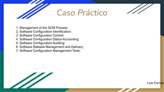 Caso Práctico
Luis Correa
1. Management of the SCM Process:
2. Software Configuration Identification:
3. Software Configuration Control:
4. Software Configuration Status Accounting:
5. Software Configuration Auditing:
6. Software Release Management and Delivery:
7. Software Configuration Management Tools:
 
