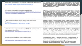 Gestión de la Conﬁguración y el Cambio en Proyectos de Servicios de TI
https://revistas.ulasalle.edu.pe/innosoft/article/view/28
Publicado: 2020-09-30
En la actualidad se nota un creciente uso de las tecnologías de la información,
contribuyendo al desarrollo de las organizaciones. Estos modelos ven varios aspectos,
uno de estos aspectos es la gestión de la configuración. Se hizo una comparación de tres
modelos de gestión de servicios de las tecnologías de la información enfocándose en la
gestión de la configuración y el cambio.
The Evolution of Software Conﬁguration Management
https://www.researchgate.net/publication/342874547_The_Evolution_o
f_Software_Conﬁguration_Management
Publicado: 2020-06
La gestión de la configuración del software es una disciplina de la ingeniería del software
que permite gestionar los cambios en los productos de software mediante procesos y
herramientas estándar. Este artículo presenta la evolución de la SCM desde sus inicios,
destacando los componentes, la aplicación a otras áreas, la gestión del cambio y la
calidad del software. La investigación y el desarrollo de SCM están muy motivados por los
problemas que plantea el desarrollo de software. El papel del ser humano en la GCS aún
no se ha estudiado en profundidad en comparación con otras áreas de la ingeniería del
software.
A Meta-model For Software Project Change and Conﬁguration
Management
https://dl.acm.org/doi/10.1145/3357419.3357437
Publicado: 2019-08-23
La gestión de cambios y configuraciones del proyecto se refiere al proceso de control y
gestión de los cambios en el proceso de desarrollo del proyecto. Este artículo se centra en
la gestión de cambios, es decir, cuando se producen cambios en los requisitos del
proyecto de software. Sin embargo, se requiere un metamodelo que acomode el
seguimiento de los cambios en tres de los requisitos, es decir, los requisitos funcionales ,
los requisitos no funcionales y los requisitos de dominio .
Actividades para el aseguramiento de la calidad en la administración de
la conﬁguración del software
https://dialnet.unirioja.es/servlet/articulo?codigo=7288131
Publicado: 2018-04
Se realizó un análisis de las herramientas existentes, para llevar a cabo el control de
cambio en la vida del software y de empresas productoras de programas informáticos
como : la Casa de Software SIGTA-ETECSA 1, Empresa de desarrollo de Software 2 y
Empresa Nacional de Software 3 y a nivel internacional La Asociación Mexicana para la
Calidad en la Ingeniería de Software4 , para lograr unificar los procedimientos empleados
por estas instituciones para un mayor control y calidad en esta área de proceso clave.
La configuración del software como cuestión política
https://dialnet.unirioja.es/servlet/articulo?codigo=7198040
Publicado: 2019-10-08
La primera idea se refiere a la necesidad del acceso a el código fuente de los
programas informáticos como requisito previo para la seguridad nacional, ya
que sin acceso al código fuente no hay ciberseguridad.
La segunda idea es una propuesta de marco analítico para la tecnología
inspirada en las tres capas semióticas: sintaxis, semántica y pragmática
 