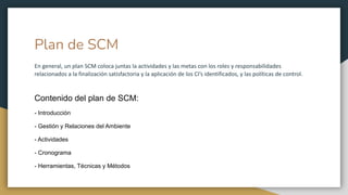 Plan de SCM
En general, un plan SCM coloca juntas la actividades y las metas con los roles y responsabilidades
relacionados a la finalización satisfactoria y la aplicación de los CI’s identificados, y las políticas de control.
Contenido del plan de SCM:
- Introducción
- Gestión y Relaciones del Ambiente
- Actividades
- Cronograma
- Herramientas, Técnicas y Métodos
 