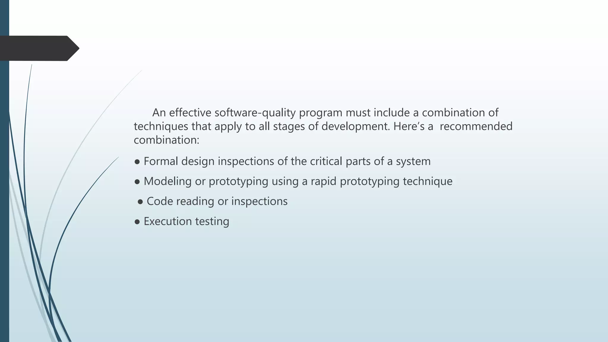 An effective software-quality program must include a combination of
techniques that apply to all stages of development. Here’s a recommended
combination:
● Formal design inspections of the critical parts of a system
● Modeling or prototyping using a rapid prototyping technique
● Code reading or inspections
● Execution testing
 