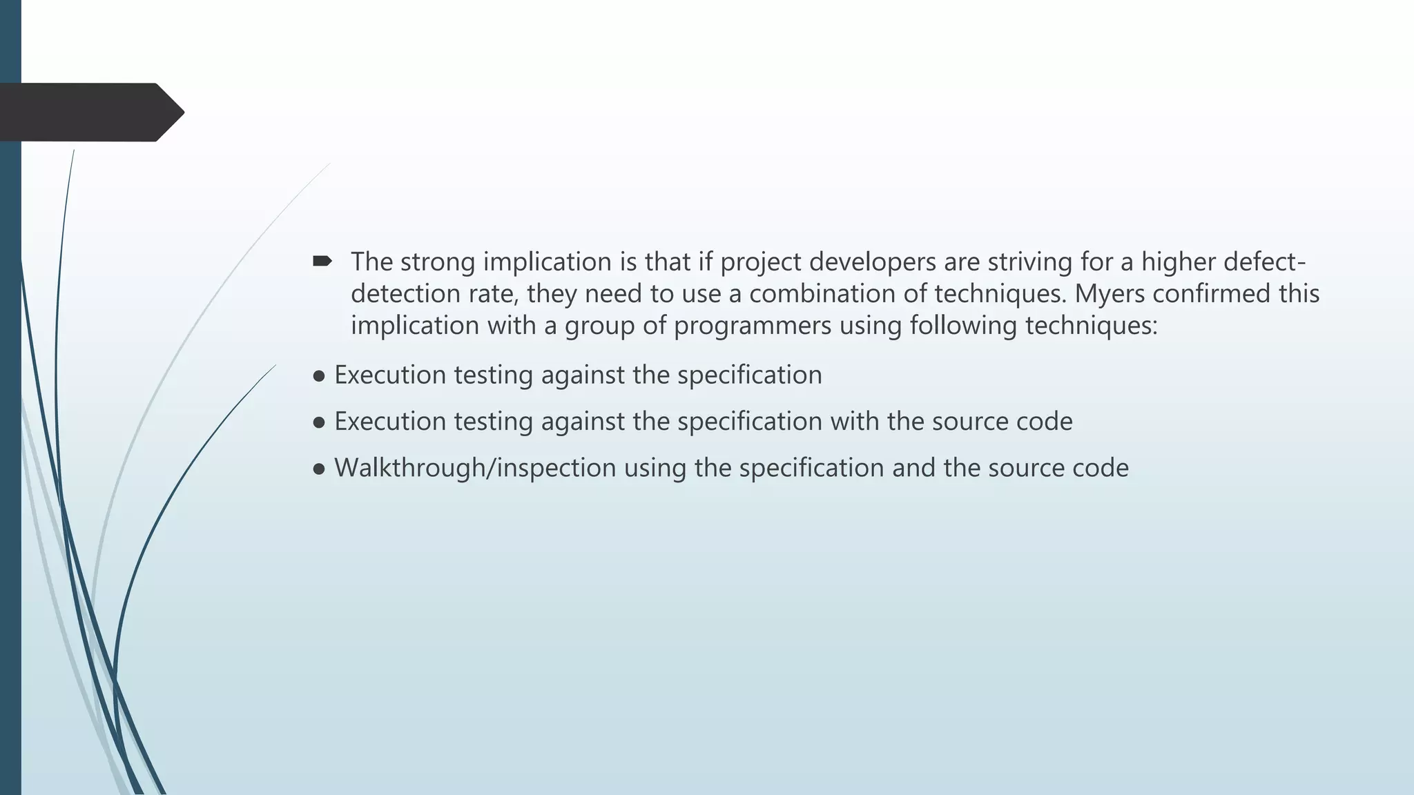  The strong implication is that if project developers are striving for a higher defect-
detection rate, they need to use a combination of techniques. Myers confirmed this
implication with a group of programmers using following techniques:
● Execution testing against the specification
● Execution testing against the specification with the source code
● Walkthrough/inspection using the specification and the source code
 