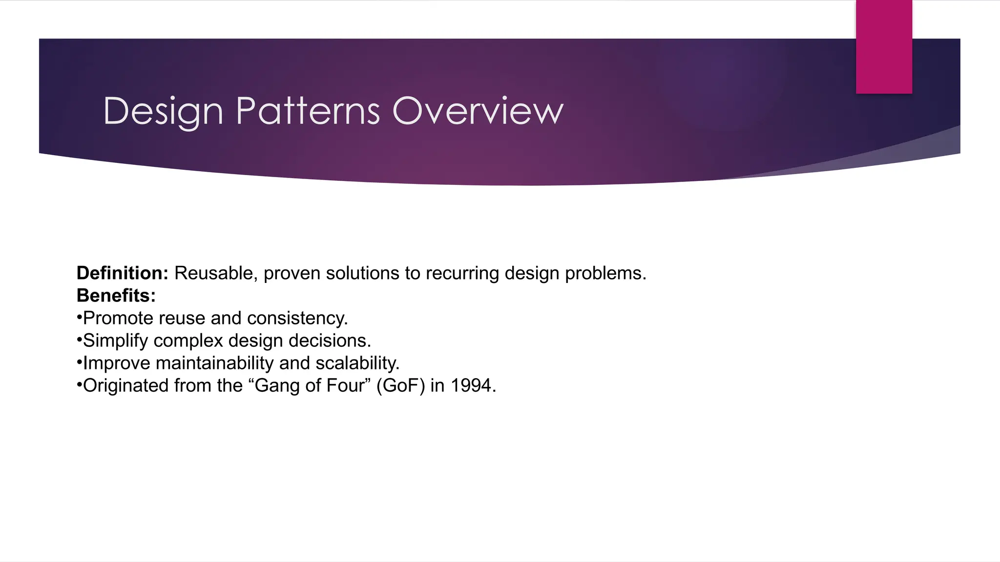 Design Patterns Overview
Definition: Reusable, proven solutions to recurring design problems.
Benefits:
•Promote reuse and consistency.
•Simplify complex design decisions.
•Improve maintainability and scalability.
•Originated from the “Gang of Four” (GoF) in 1994.
 