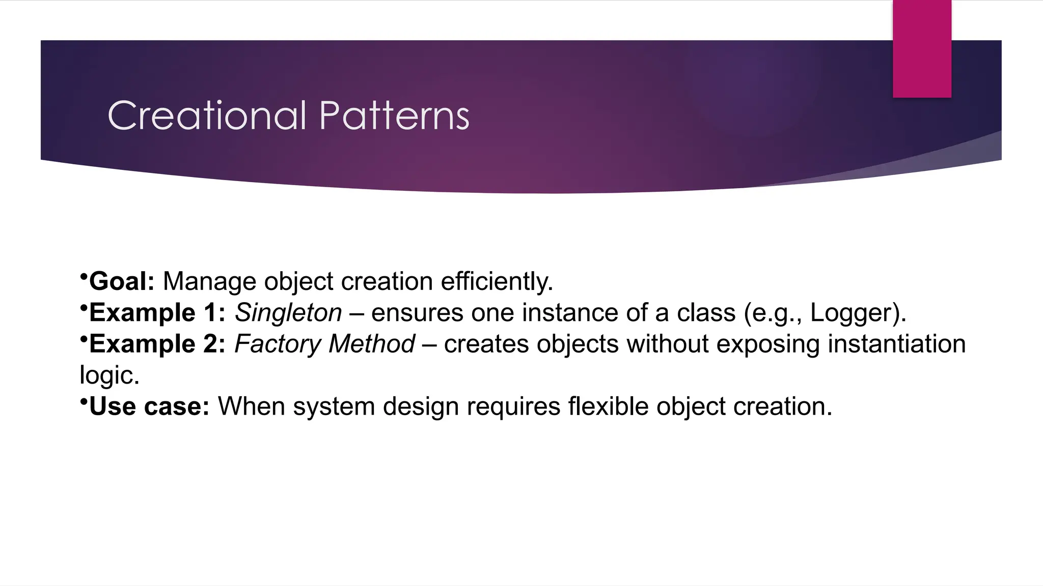 Creational Patterns
•Goal: Manage object creation efficiently.
•Example 1: Singleton – ensures one instance of a class (e.g., Logger).
•Example 2: Factory Method – creates objects without exposing instantiation
logic.
•Use case: When system design requires flexible object creation.
 
