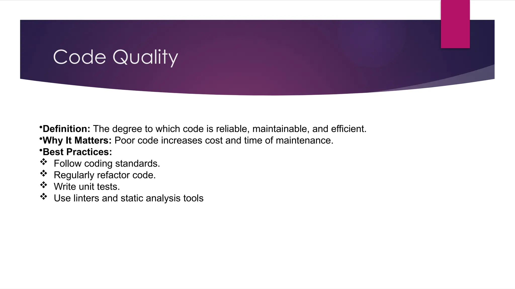 Code Quality
•Definition: The degree to which code is reliable, maintainable, and efficient.
•Why It Matters: Poor code increases cost and time of maintenance.
•Best Practices:
 Follow coding standards.
 Regularly refactor code.
 Write unit tests.
 Use linters and static analysis tools
 