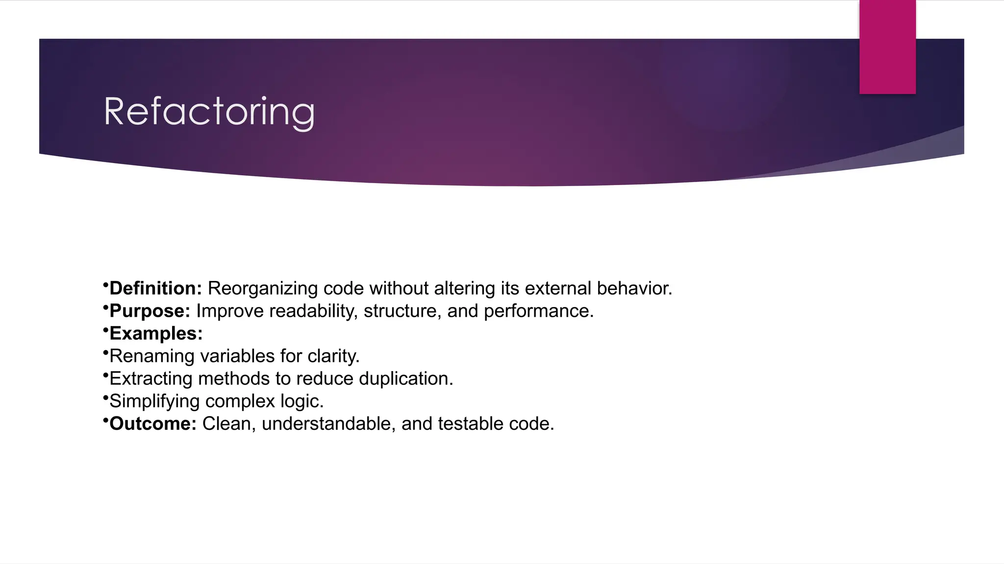 Refactoring
•Definition: Reorganizing code without altering its external behavior.
•Purpose: Improve readability, structure, and performance.
•Examples:
•Renaming variables for clarity.
•Extracting methods to reduce duplication.
•Simplifying complex logic.
•Outcome: Clean, understandable, and testable code.
 