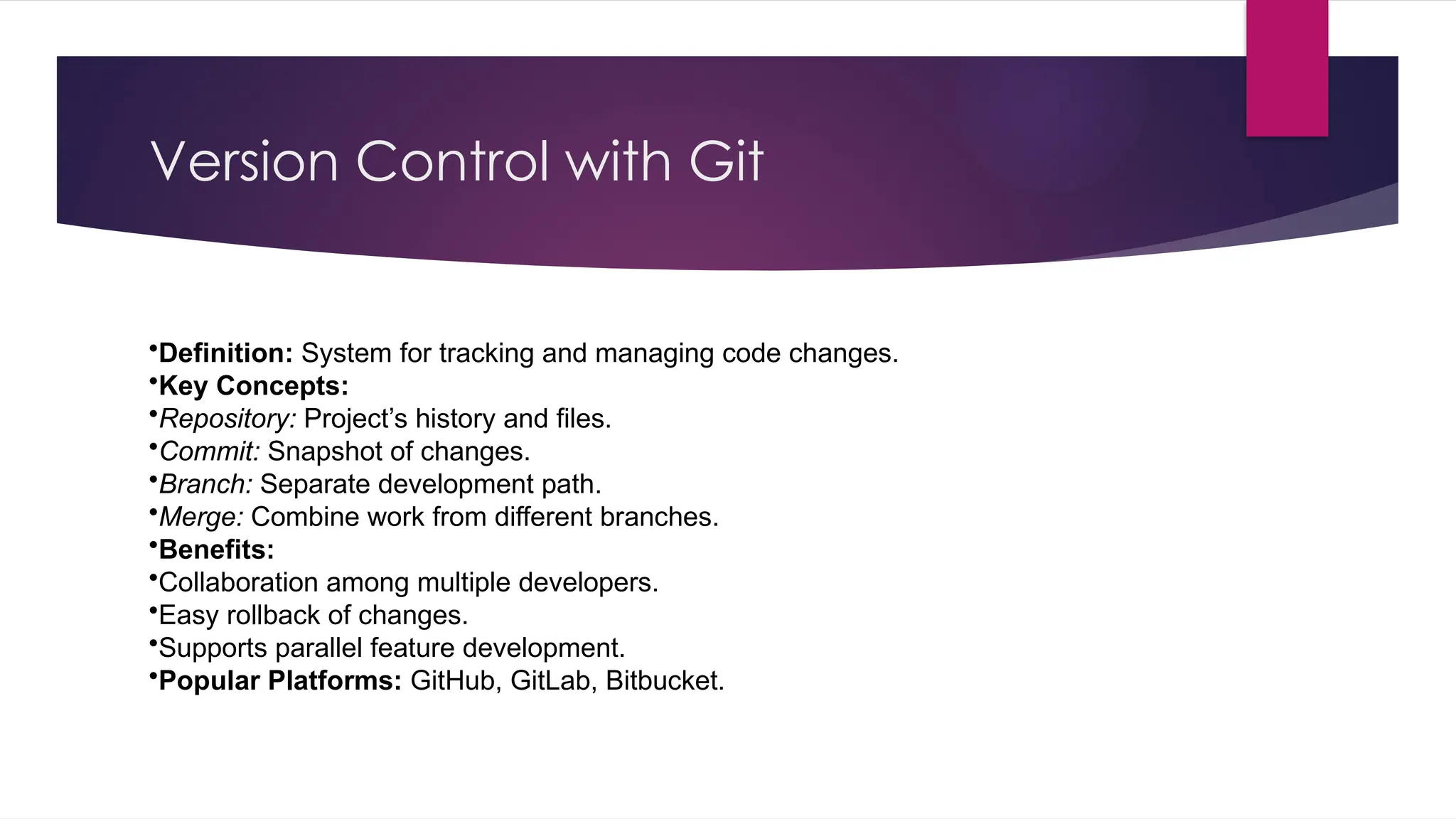 Version Control with Git
•Definition: System for tracking and managing code changes.
•Key Concepts:
•Repository: Project’s history and files.
•Commit: Snapshot of changes.
•Branch: Separate development path.
•Merge: Combine work from different branches.
•Benefits:
•Collaboration among multiple developers.
•Easy rollback of changes.
•Supports parallel feature development.
•Popular Platforms: GitHub, GitLab, Bitbucket.
 
