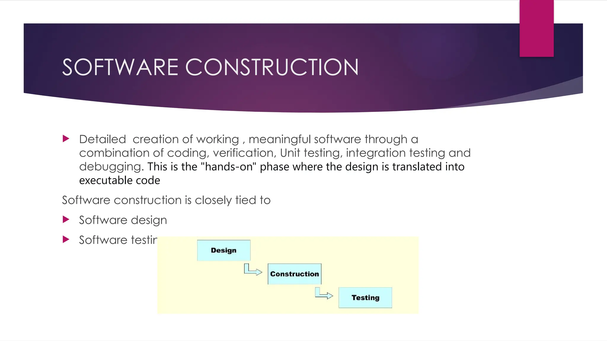SOFTWARE CONSTRUCTION
 Detailed creation of working , meaningful software through a
combination of coding, verification, Unit testing, integration testing and
debugging. This is the "hands-on" phase where the design is translated into
executable code
Software construction is closely tied to
 Software design
 Software testing
 