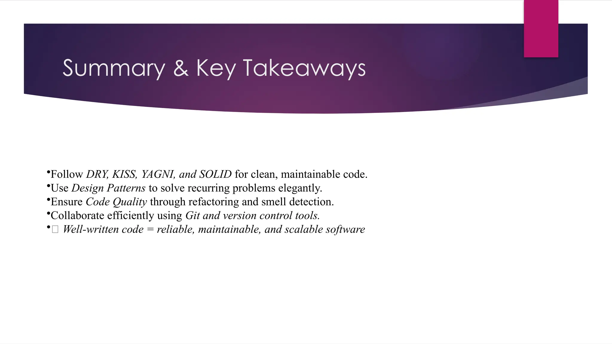 Summary & Key Takeaways
•Follow DRY, KISS, YAGNI, and SOLID for clean, maintainable code.
•Use Design Patterns to solve recurring problems elegantly.
•Ensure Code Quality through refactoring and smell detection.
•Collaborate efficiently using Git and version control tools.
•✅ Well-written code = reliable, maintainable, and scalable software
 