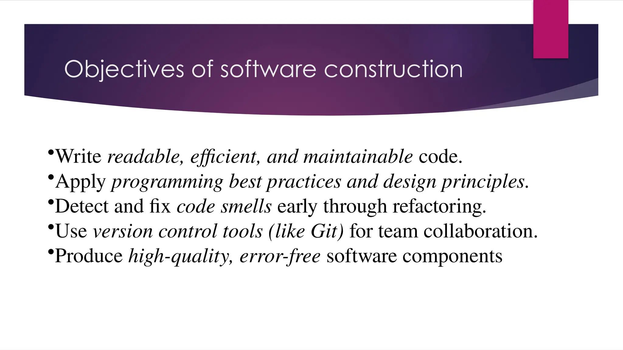 Objectives of software construction
•Write readable, efficient, and maintainable code.
•Apply programming best practices and design principles.
•Detect and fix code smells early through refactoring.
•Use version control tools (like Git) for team collaboration.
•Produce high-quality, error-free software components
 