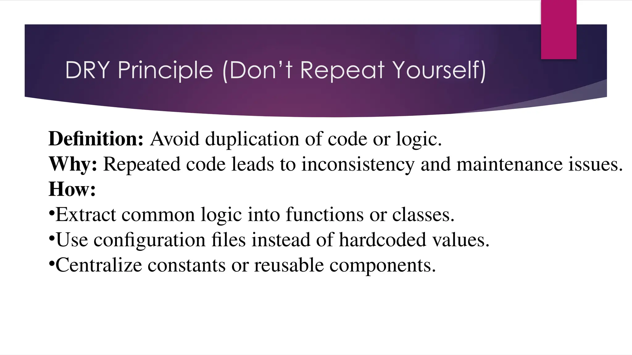DRY Principle (Don’t Repeat Yourself)
Definition: Avoid duplication of code or logic.
Why: Repeated code leads to inconsistency and maintenance issues.
How:
•Extract common logic into functions or classes.
•Use configuration files instead of hardcoded values.
•Centralize constants or reusable components.
 