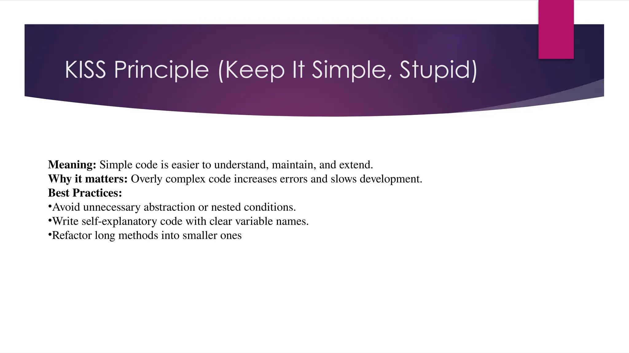 KISS Principle (Keep It Simple, Stupid)
Meaning: Simple code is easier to understand, maintain, and extend.
Why it matters: Overly complex code increases errors and slows development.
Best Practices:
•Avoid unnecessary abstraction or nested conditions.
•Write self-explanatory code with clear variable names.
•Refactor long methods into smaller ones
 