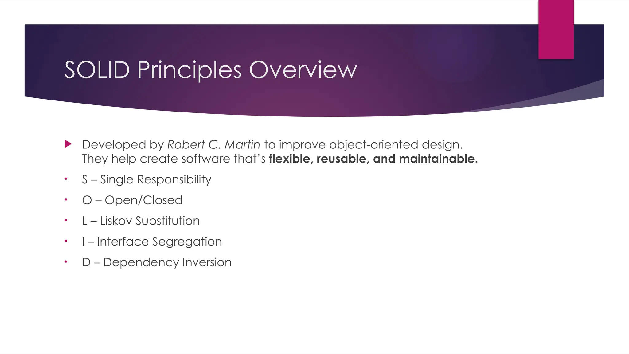 SOLID Principles Overview
 Developed by Robert C. Martin to improve object-oriented design.
They help create software that’s flexible, reusable, and maintainable.
• S – Single Responsibility
• O – Open/Closed
• L – Liskov Substitution
• I – Interface Segregation
• D – Dependency Inversion
 