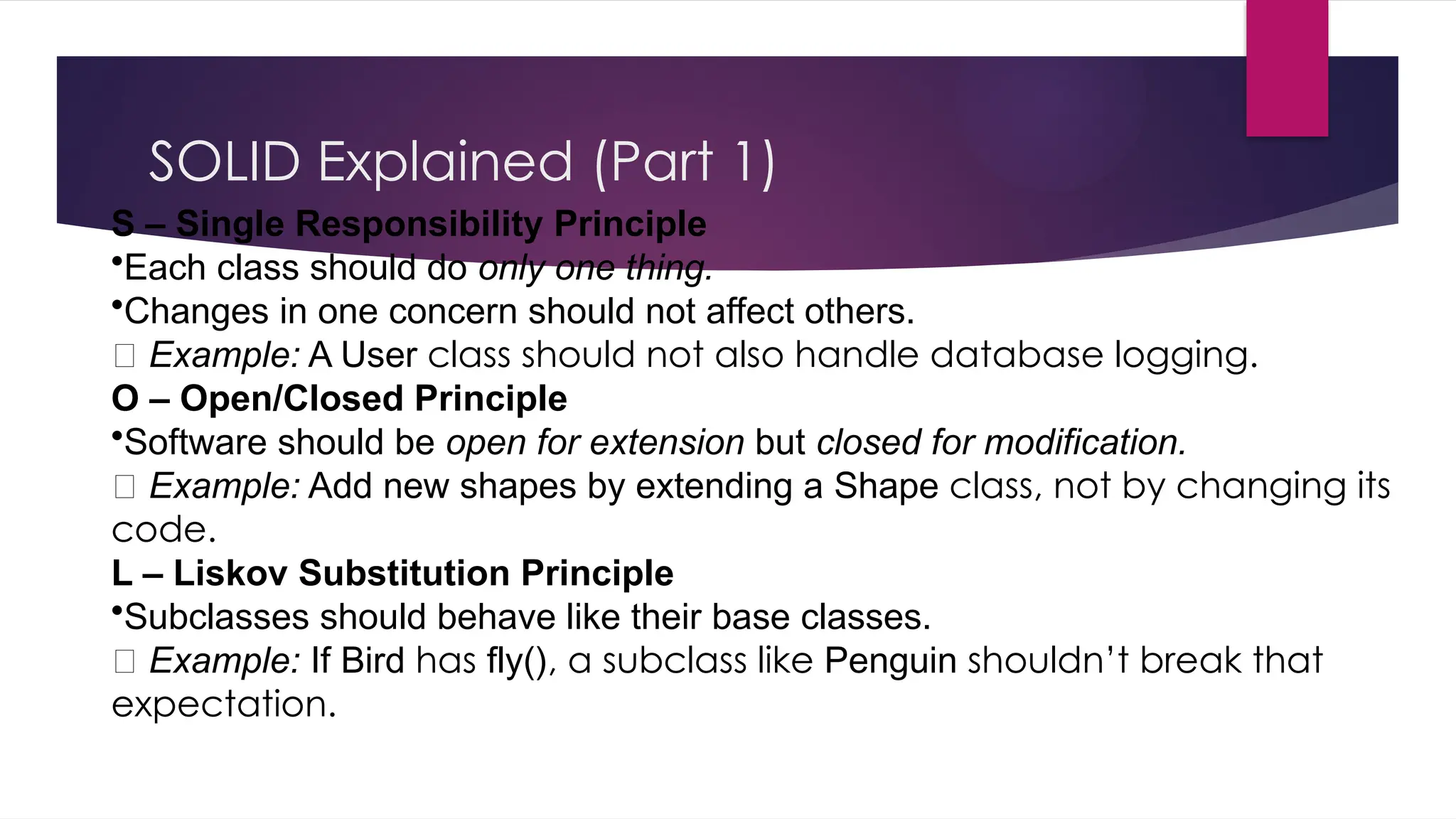 SOLID Explained (Part 1)
S – Single Responsibility Principle
•Each class should do only one thing.
•Changes in one concern should not affect others.
🧩 Example: A User class should not also handle database logging.
O – Open/Closed Principle
•Software should be open for extension but closed for modification.
🧩 Example: Add new shapes by extending a Shape class, not by changing its
code.
L – Liskov Substitution Principle
•Subclasses should behave like their base classes.
🧩 Example: If Bird has fly(), a subclass like Penguin shouldn’t break that
expectation.
 