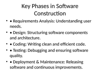 Key Phases in Software
Construction
• • Requirements Analysis: Understanding user
needs.
• • Design: Structuring software components
and architecture.
• • Coding: Writing clean and efficient code.
• • Testing: Debugging and ensuring software
quality.
• • Deployment & Maintenance: Releasing
software and continuous improvements.
 