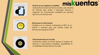 Directo en tus registros contables
miskuentas funciona de forma sencilla, solo necesita
de internet para recibir o descargar facturas y
organizar los movimientos contables por periodo,
ejercicio y en tiempo real.
Direcciona tu información
Configura en tu sistema miskuentas el RFC de un
cliente o empresa para que recibas todas las
facturas que tenga en el SAT.
Almacenamiento en la nube
miskuentas realiza al mismo tiempo el registro de
facturas y movimientos contables, respaldando tu
contabilidad directamente en la nube.
 