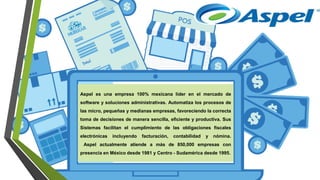 Aspel es una empresa 100% mexicana líder en el mercado de
software y soluciones administrativas. Automatiza los procesos de
las micro, pequeñas y medianas empresas, favoreciendo la correcta
toma de decisiones de manera sencilla, eficiente y productiva. Sus
Sistemas facilitan el cumplimiento de las obligaciones fiscales
electrónicas incluyendo facturación, contabilidad y nómina.
Aspel actualmente atiende a más de 850,000 empresas con
presencia en México desde 1981 y Centro - Sudamérica desde 1995.
 