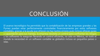 CONCLUSIÓN
El avance tecnológico ha permitido que la contabilización de las empresas grandes y las
Pymes puedan estar perfectamente controladas financieramente por estos softwares
contables, gracias a la ayuda que ofrecen no hay tantos errores pues incluso ofrecen guías
y capacitación para sus manejo, la empresa necesita un control para confrontar los riesgos
y los softwares lo aseguran llevando un control eficiente, no solo en México, en todo el
mundo la necesidad en un software contable se globalizó incluso en pequeños países o
islas.
 