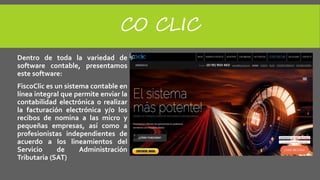 CO CLIC
Dentro de toda la variedad de
software contable, presentamos
este software:
FiscoClic es un sistema contable en
línea integral que permite enviar la
contabilidad electrónica o realizar
la facturación electrónica y/o los
recibos de nomina a las micro y
pequeñas empresas, así como a
profesionistas independientes de
acuerdo a los lineamientos del
Servicio de Administración
Tributaria (SAT)
 