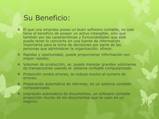 Su Beneficio: 
 El que una empresa posea un buen software contable, no solo 
tiene el beneficio de poseer un activo intangible, sino que 
también por las características y funcionalidades que este 
pueda tener lo convierte en una fuente de información 
importante para la toma de decisiones por parte de las 
personas que administran la organización; ofrece: 
 Rapidez y oportunidad, puede proporcionar información con 
mayor rapidez. 
 Volumen de producción, se puede manejar grandes volúmenes 
de transacciones usando el sistema contable computarizado. 
 Protección contra errores, se reduce mucho el numero de 
errores. 
 Preparación automática de informes, en un sistema contable 
computarizado. 
 Impresión automática de documentos, un software contable 
proporción mucho de los documentos que se usan en un 
negocio. 
 