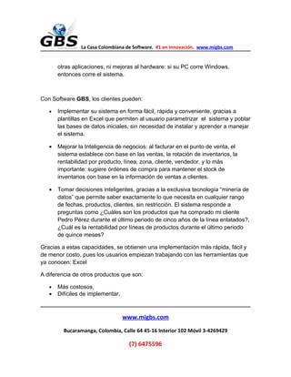 La Casa Colombiana de Software. #1 en Innovación. www.migbs.com


       otras aplicaciones, ni mejoras al hardware: si su PC corre Windows,
       entonces corre el sistema.



Con Software GBS, los clientes pueden:

   •   Implementar su sistema en forma fácil, rápida y conveniente, gracias a
       plantillas en Excel que permiten al usuario parametrizar el sistema y poblar
       las bases de datos iniciales, sin necesidad de instalar y aprender a manejar
       el sistema.

   •   Mejorar la Inteligencia de negocios: al facturar en el punto de venta, el
       sistema establece con base en las ventas, la rotación de inventarios, la
       rentabilidad por producto, línea, zona, cliente, vendedor, y lo más
       importante: sugiere órdenes de compra para mantener el stock de
       inventarios con base en la información de ventas a clientes.

   •   Tomar decisiones inteligentes, gracias a la exclusiva tecnología “minería de
       datos” que permite saber exactamente lo que necesita en cualquier rango
       de fechas, productos, clientes, sin restricción. El sistema responde a
       preguntas como ¿Cuáles son los productos que ha comprado mi cliente
       Pedro Pérez durante el último periodo de cinco años de la línea enlatados?,
       ¿Cuál es la rentabilidad por líneas de productos durante el último periodo
       de quince meses?

Gracias a estas capacidades, se obtienen una implementación más rápida, fácil y
de menor costo, pues los usuarios empiezan trabajando con las herramientas que
ya conocen: Excel

A diferencia de otros productos que son:

   •   Más costosos,
   •   Difíciles de implementar,



                                   www.migbs.com
         Bucaramanga, Colombia, Calle 64 45-16 Interior 102 Móvil 3-4269429

                                    (7) 6475596
 