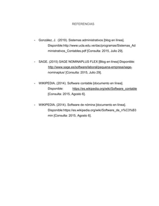 REFERENCIAS
- González, J. (2019). Sistemas administrativos [blog en línea].
Disponible:http://www.ucla.edu.ve/dac/programas/Sistemas_Ad
ministrativos_Contables.pdf [Consulta: 2015, Julio 29].
- SAGE. (2015) SAGE NOMINAPLUS FLEX [Blog en línea] Disponible:
http://www.sage.es/software/laboral/pequena-empresa/sage-
nominaplus/ [Consulta: 2015, Julio 29].
- WIKIPEDIA. (2014). Software contable [documento en línea].
Disponible: https://es.wikipedia.org/wiki/Software_contable
[Consulta: 2015, Agosto 6].
- WIKIPEDIA. (2014). Software de nómina [documento en línea].
Disponible:https://es.wikipedia.org/wiki/Software_de_n%C3%B3
min [Consulta: 2015, Agosto 6].
 