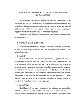 TIPOS DE SOFTWARE CONTABLE QUE EXISTEN ACTUALMENTE
EN EL COMERCIO
El software de contabilidad facilita las finanzas personales o de
negocios. Algunos de los programas incluyen herramientas para evitar que
se olvide una factura o se sobregire una cuenta, mientras ayuda a ahorrar. El
software de contabilidad hace todo lo necesario para manejar un pequeño
negocio, desde la facturación hasta la nómina de impuestos.
Algunos de los software contables que se disponen en el mercado
actualmente son:
1. NETSUITE SMALL BUSINESS 9.5
El software contable NetSuite incluye: Gestión de compras e inventario,
análisis de rentabilidad, protección de precio, actualizaciones de retenciones
y formularios, etc.
2. QUICKEN
Ayudan a administrar las finanzas personales, negocios en casa, o
propiedades de alquiler. Quicken Deluxe simplifica finanzas personales con
una página de inicio que permite ver toda la información de tarjetas de
créditos, banco y préstamos en un solo lugar. El programa también establece
recordatorios de facturas y se enlaza con Turbo Tax para facilitar la
presentación de impuestos. Quicken Home y Business combina las finanzas
personales y las finanzas empresariales en un solo programa. Quicken
Rental Property ayuda a los propietarios gestionar el alquiler, gastos de
mantenimiento de la propiedad y los impuestos.
3. QUICKBOOKS
QuickBooks ofrece cuatro programas de software de contabilidad
diferentes, incluyendo una versión para Mac y una versión en línea. La
página de inicio del programa resalta toda la información de negocio y del
 