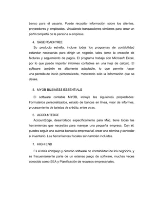 banco para el usuario. Puede recopilar información sobre los clientes,
proveedores y empleados, vinculando transacciones similares para crear un
perfil completo de la persona o empresa.
4. SAGE PEACHTREE
Su producto estrella, incluye todos los programas de contabilidad
estándar necesarias para dirigir un negocio, tales como la creación de
facturas y seguimiento de pagos. El programa trabaja con Microsoft Excel,
por lo que puede importar informes contables en una hoja de cálculo. El
software también es altamente adaptable, lo que permite hacer
una pantalla de inicio personalizada, mostrando sólo la información que se
desea.
5. MYOB BUSINESS ESSENTIALS
El software contable MYOB, incluye las siguientes propiedades:
Formularios personalizados, estado de bancos en línea, visor de informes,
procesamiento de tarjetas de crédito, entre otras.
6. ACCOUNTEDGE
AccountEdge, desarrollado específicamente para Mac, tiene todas las
herramientas que necesitas para manejar una pequeña empresa. Con él,
puedes seguir una cuenta bancaria empresarial, crear una nómina y controlar
el inventario. Las herramientas fiscales son también incluidas.
7. HIGH END
Es el más complejo y costoso software de contabilidad de los negocios, y
es frecuentemente parte de un extenso juego de software, muchas veces
conocido como SEA y Planificación de recursos empresariales.
 