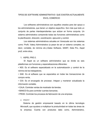 TIPOS DE SOFTWARE ADMINISTRATIVO QUE EXISTEN ACTUALMENTE
EN EL COMERCIO
Los softwares administrativos son aquellos creados para dar apoyo a
los administradores, que tienen un objetivo específico. Son más que todo un
conjunto de partes interdependientes que actúan en forma conjunta. Un
sistema administrativo comprende todas las funciones administrativas como
la planificación, dirección, coordinación, ejecución y control.
Los sistemas administrativos actuales en Venezuela son los sistemas
como: Profit, Valery Administrativo (a pesar de ser un sistema completo, es
decir, contable, de nómina etc.).Galac Software, SAINT, Data Pro, Aspel
pro2, entre otros.
1. ASPEL PRO 2
El Aspel es un software administrativo que se divide es seis
plataformas con funciones y especializaciones diferentes:
• NOI. Es el software especializado en la automatización y control de la
nómina de los trabajadores.
• SAE. Es el software que se especializa en todas las transacciones de
compra venta.
• COI. Es el encargado de procesar, integrar y mantener actualizada la
información contable.
• CAJA. Controlar ventas de mostrador de tiendas.
• BANCO Es para controlar cuentas bancarias.
• PROD. Controlar los procesos de fabricación de una empresa.
2. PROFIT
Sistema de gestión empresarial basado en la última tecnología
Microsoft, que ayudara a multiplicar la productividad en todas las áreas de
la empresa. Cuenta con productos tales como, Administrativo,
 