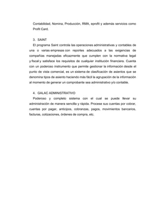 Contabilidad, Nomina, Producción, RMA, eprofit y además servicios como
Profit Card.
3. SAINT
El programa Saint controla las operaciones administrativas y contables de
una o varias empresas con reportes adecuados a las exigencias de
compañías manejadas eficazmente que cumplen con la normativa legal
y fiscal y satisface los requisitos de cualquier institución financiera. Cuenta
con un poderoso instrumento que permite gestionar la información desde el
punto de vista comercial, es un sistema de clasificación de asientos que se
denomina tipos de asiento haciendo más fácil la agrupación de la información
al momento de generar un comprobante sea administrativo y/o contable.
4. GALAC ADMINISTRATIVO
Poderoso y completo sistema con el cual se puede llevar su
administración de manera sencilla y rápida. Procese sus cuentas por cobrar,
cuentas por pagar, anticipos, cobranzas, pagos, movimientos bancarios,
facturas, cotizaciones, órdenes de compra, etc.
 