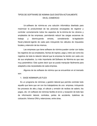 TIPOS DE SOFTWARE DE NOMINA QUE EXISTEN ACTUALMENTE
EN EL COMERCIO
Un software de nómina es una solución informática diseñada para
maximizar la productividad de las personas encargadas de registrar y
controlar correctamente todos los aspectos de la nómina de los obreros y
empleados de las empresas, permitiendo reducir las cargas excesivas de
trabajo y disminuyendo errores, considerando la legislación
fiscal y laboral vigente de cada país incluyendo los cálculos de impuestos
locales y retención de los mismos.
Las empresas que tiene software de nómina pueden contar con todos
los registros de sus empleados, fechas de ingreso, pago y retiro así como los
registros de toda la relación laboral que la empresa ha tenido con cada uno
de sus empleados. Lo más importante del Software de Nómina es que sea
muy paramétrico: Esto quiere decir que se pueda manipular fácilmente para
adaptarlo a las necesidades de cada empresa.
Algunos de los software de nómina que se encuentran en el mercado
son:
1. SAGE NOMINAPLUS FLEX
Es un programa de nóminas y gestión laboral que permite controlar todo
aquello que tiene que ver con los trabajadores de una empresa, incluyendo
los procesos de alta y baja, el cálculo y emisión de recibos de salario, los
pagos, etc. Un software de nóminas facilita el envío y recepción de todo tipo
de información laboral, contratos, partes de accidente, boletines de
cotización, ficheros CRA y retenciones, entre otras.
 