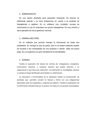 2. NÓMINAGRATIS
Es una opción diseñada para pequeñas empresas. Su licencia es
totalmente gratuita y no tiene limitaciones en cuanto a la cantidad de
trabajadores a registrar. Es un software muy completo, aunque se
recomienda su uso en empresas con pocos trabajadores. Es muy intuitivo y
tiene ejemplos de cómo gestionar nóminas.
3. NÒMINA DIEZ FREE
Es un software que permite manejar la información de hasta tres
empleados. Su ventaja es que es gratis, pero si se desea realizarle ajustes
de acuerdo a las necesidades de una empresa o cliente debe ser previo
pago. Es un programa con gran cantidad de funcionalidades
4. SONARH
Facilita la operación del cálculo de nómina de trabajadores, empleados,
funcionarios, becarios, y cualquier persona que preste servicios a su
organización y que tiene que retribuirlos, no importando su complejidad, siempre
y cuando lo tenga identificado para facilitar su optimización.
La estructura y funcionalidad de la aplicación facilita la incorporación de
prácticas que permiten cumplir en tiempo y forma con sus obligaciones
patronales ante los empleados y organismos públicos. Facilita la explotación de
la información directamente por el usuario con base en sus propias necesidades.
 
