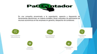 Es una compañía encaminada a la capacitación, asesoría y disposición de
herramientas electrónicas, en materia contable y fiscal, enfocada a la optimización de
recursos económicos en las empresas en general y despachos de contadores.
 
