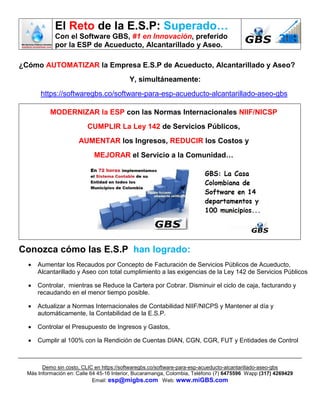 El Reto de la E.S.P: Superado…
Con el Software GBS, #1 en Innovación, preferido
por la ESP de Acueducto, Alcantarillado y Aseo.
Demo sin costo, CLIC en https://softwaregbs.co/software-para-esp-acueducto-alcantarillado-aseo-gbs
Más Información en: Calle 64 45-16 Interior, Bucaramanga, Colombia, Teléfono (7) 6475596 Wapp (317) 4269429
Email: esp@migbs.com Web: www.miGBS.com
¿Cómo AUTOMATIZAR la Empresa E.S.P de Acueducto, Alcantarillado y Aseo?
Y, simultáneamente:
https://softwaregbs.co/software-para-esp-acueducto-alcantarillado-aseo-gbs
MODERNIZAR la ESP con las Normas Internacionales NIIF/NICSP
CUMPLIR La Ley 142 de Servicios Públicos,
AUMENTAR los Ingresos, REDUCIR los Costos y
MEJORAR el Servicio a la Comunidad…
Conozca cómo las E.S.P han logrado:
 Aumentar los Recaudos por Concepto de Facturación de Servicios Públicos de Acueducto,
Alcantarillado y Aseo con total cumplimiento a las exigencias de la Ley 142 de Servicios Públicos
 Controlar, mientras se Reduce la Cartera por Cobrar. Disminuir el ciclo de caja, facturando y
recaudando en el menor tiempo posible.
 Actualizar a Normas Internacionales de Contabilidad NIIF/NICPS y Mantener al día y
automáticamente, la Contabilidad de la E.S.P.
 Controlar el Presupuesto de Ingresos y Gastos,
 Cumplir al 100% con la Rendición de Cuentas DIAN, CGN, CGR, FUT y Entidades de Control
 