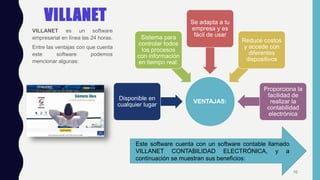 VILLANET
VILLANET es un software
empresarial en línea las 24 horas.
Entre las ventajas con que cuenta
este software podemos
mencionar algunas:
Este software cuenta con un software contable llamado
VILLANET CONTABILIDAD ELECTRÓNICA, y a
continuación se muestran sus beneficios:
VENTAJAS:
Disponible en
cualquier lugar
Sistema para
controlar todos
los procesos
con información
en tiempo real.
Se adapta a tu
empresa y es
fácil de usar
Reduce costos
y accede con
diferentes
dispositivos
Proporciona la
facilidad de
realizar la
contabilidad
electrónica
10
 