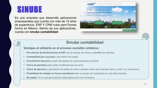 SINUBE
Sinube contabilidad
Ventajas al utilizarlo en el proceso contable cotidiano:
• Pre-cálculo de declaraciones al SAT con el manejo de rubros y plantillas de reportes.
• Contabilidad por sucursal o por centro de costos.
• Conciliación bancaria a partir del estado de cuenta bancario en Excel.
• Cierre de periodos para evitar modificaciones por error.
• Cierre de ejercicio y generación de póliza de cierre cuantas veces sea necesario abrir un año o un mes previo.
• Posibilidad de trabajar en forma simultánea todo su equipo de contadores en una sola empresa.
• Sin papel. Ya no requiere imprimir cada póliza junto con su factura.
Es una empresa que desarrolla aplicaciones
empresariales que cuenta con más de 10 años
de experiencia. ERP Y CRM nube para Pymes
hecho en México. Dentro de sus aplicaciones,
cuenta con sinube contabilidad:
12
 