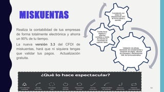 MISKUENTAS
Realiza la contabilidad de tus empresas
de forma totalmente electrónica y ahorra
un 90% de tu tiempo.
La nueva versión 3.3 del CFDI de
miskuentas, hará que ni siquiera tengas
que validar tus pagos. Actualización
gratuita.
14
Validación de pólizas,
asociación de complementos y
recepción de pagos, cálculos
de impuestos y declaraciones
XML de forma automática.
Facilita llevar
registros y
asientos
contables a través
de internet sin
necesidad de
capturar datos.
Cumpliendo con
todas las
disposiciones SAT
de forma rápida y
sencilla.
 