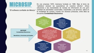 MICROSIP
“El software confiable de México”
Es una empresa 100% mexicana fundada en 1986. Bajo el lema de
“satisfacer siempre las expectativas de nuestros clientes”, ofrece
soluciones a las necesidades de manejo de información de una gran
cantidad de actividades comerciales, industriales y de servicios. aplica en
la modalidad de compra. Cuenta con diversos productos, entre ellos se
encuentra Contabilidad Electrónica:
Flexibilidad:
Estructura tu
catálogo con
absoluta libertad, sin
restricciones ni
rigidez en las
cuentas.
Facilidad de
captura: Disfruta de
la gran facilidad
para la captura de
pólizas.
Cumple al 100% con SAT:
El sistema de Contabilidad
Electrónica te ayuda a llevar
correctamente tu
información, a cumplir con la
autoridad fiscal y a tener un
control completo de tu
negocio.
MICROSIP
Contabilidad Electrónica
Beneficios y funciones principales
Análisis de
rentabilidad: Microsip
permite definir centros
de costos con
ingresos, costos y
gastos y refleja la
rentabilidad de cada
concepto.
Presupuestos:
Maneja
presupuestos en
forma manual o
automática
Consolidación: Para
corporativos,
consolida la
información contable
por grupos de
empresas.
16
 