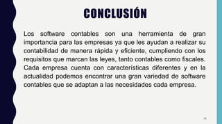 CONCLUSIÓN
Los software contables son una herramienta de gran
importancia para las empresas ya que les ayudan a realizar su
contabilidad de manera rápida y eficiente, cumpliendo con los
requisitos que marcan las leyes, tanto contables como fiscales.
Cada empresa cuenta con características diferentes y en la
actualidad podemos encontrar una gran variedad de software
contables que se adaptan a las necesidades cada empresa.
18
 