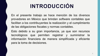 INTRODUCCIÓN
En el presente trabajo se hace mención de los diversos
provedores en México que brindan software contables que
facilitan a los contribuyentes la realización y el cumplimiento
de las obligaciones fiscales y normas contables.
Esto debido a su gran importancia, ya que son recursos
tecnológicos que permiten registrar y suministrar la
información financiera de manera simplificada y eficiente
para la toma de decisiones.
3
 