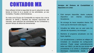 CONTADOR MX Ventajas del Sistema de Contabilidad e
Impuestos en Línea:
 Está siempre disponible, desde cualquier
dispositivo con internet, incluyendo
Smartphone.
 Se encarga de hacer respaldos diarios. De
modo que la información esté segura.
 Actualiza las tablas que se usan para los
cálculos de impuestos y los recargos.
 Mantiene el programa actualizado con las
leyes vigentes.
 Las actualizaciones y cambios se reflejan de
inmediato sin necesidad de configuración
adicional. Puede cargar automáticamente
todos sus XMLS, ya sea los que envíen sus
proveedores a su correo o simplemente los
descargue masivamente desde nuestro
Este software brinda la seguridad de que lo adquirido en esta
tienda en línea te va a ayudar en tus actividades, ya sea
Contables, Fiscales o Administrativas.
Su meta como Equipo de ContadorMx es mejorar día a día la
atención al cliente y llevarles las mejores soluciones del
mercado, para optimizar las actividades de los Contadores y
ahorren tiempo al utilizar las herramientas.
6
 