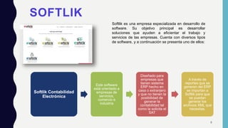 SOFTLIK
Softlik es una empresa especializada en desarrollo de
software. Su objetivo principal es desarrollar
soluciones que ayuden a eficientar el trabajo y
servicios de las empresas. Cuenta con diversos tipos
de software, y a continuación se presenta uno de ellos:
Softlik Contabilidad
Electrónica
Este software
está orientado a
empresas de
servicios,
comercio e
industria
Diseñado para
empresas que
tienen sistema
ERP hecho en
casa o extranjero
y que no tienen la
posibilidad de
generar la
contabilidad tal
como la solicita el
SAT
A través de
reportes que se
generen del ERP
se importan a
Softlik para que
se puedan
generar los
archivos XML que
necesitas.
8
 