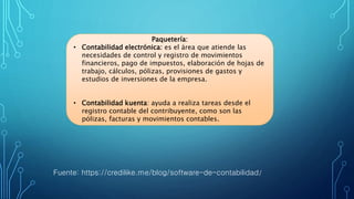 Fuente: https://credilike.me/blog/software-de-contabilidad/
Paquetería:
• Contabilidad electrónica: es el área que atiende las
necesidades de control y registro de movimientos
financieros, pago de impuestos, elaboración de hojas de
trabajo, cálculos, pólizas, provisiones de gastos y
estudios de inversiones de la empresa.
• Contabilidad kuenta: ayuda a realiza tareas desde el
registro contable del contribuyente, como son las
pólizas, facturas y movimientos contables.
 