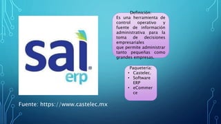 Definición:
Es una herramienta de
control operativo y
fuente de información
administrativa para la
toma de decisiones
empresariales
que permite administrar
tanto pequeñas como
grandes empresas.
Paquetería:
• Castelec.
• Software
ERP
• eCommer
ce
Fuente: https://www.castelec.mx
 