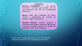 Paquetería:
Microsip Contabilidad: es un sistema
funcional y sencillo que cumple con los
requerimientos del SAT de contabilidad
electrónica.
Bancos: ideal para mantener un eficaz
control y seguimiento de cuentas de
cheques, cajas e inversiones.
Microsip Nómina: sistema práctico y
funcional para elaborar nóminas, determinar
la prima vacacional, generar el cálculo de
utilidades, entre otras funciones.
Fuente: https://www.facturacion-e.net/contabilidad-
electronica/sistemas-de-contabilidad-electronica/
 